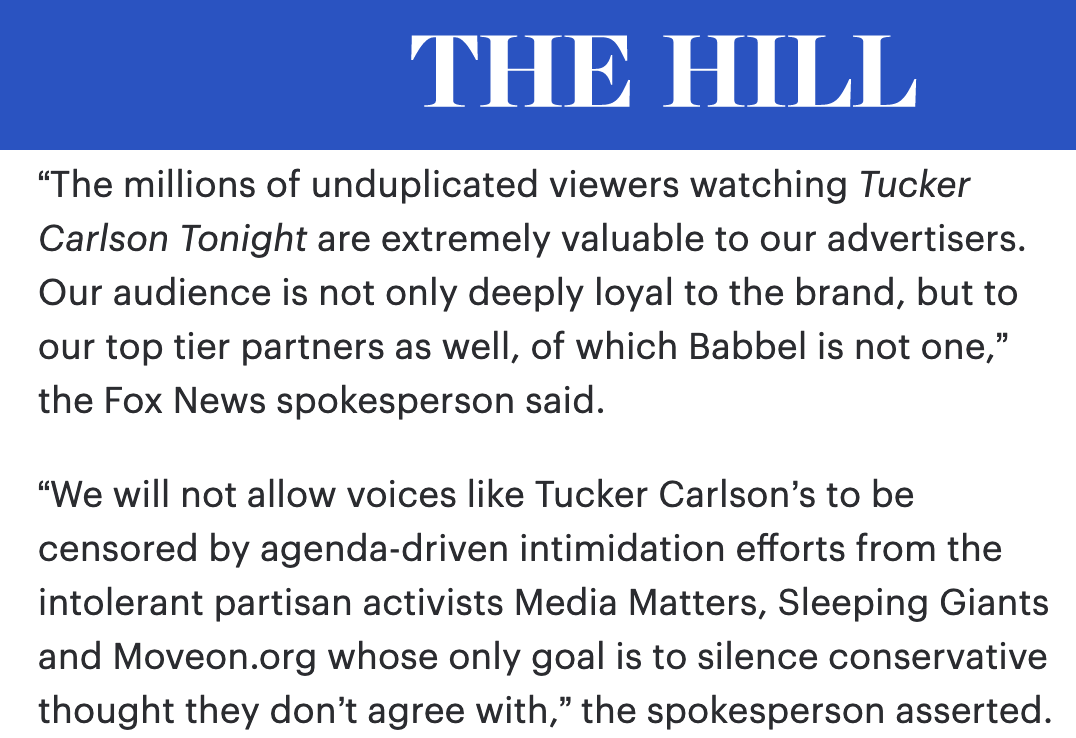 The millions of unduplicated viewers watching Tucker Carlson Tonight are extremely valuable to our advertisers. Our audience is not only deeply loyal to the brand, but to our top tier partners as well, of which Babbel is not one. We will not allow voices like Tucker Carlson’s to be censored by agenda-driven intimidation efforts from the intolerant partisan activists Media Matters, Sleeping Giants and Moveon.org whose only goal is to silence conservative thought they don’t agree with.
